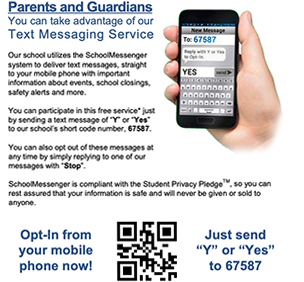 Parents and Guardians: Our school utilizes the SchoolMessenger system to deliver text messages straight to your mobile phone with important information about events, school closings, safety alerts, and more. You can take advantage of our text messaging service. You can participate in this free service by sending a text message of Y or Yes to our school's short code number 67587. You can also opt out of these messages at any time by simply replying with Stop. SchoolMessenger is compliant with the student privacy pledge(tm), so you can rest assured that your information is safe and will never be given sold anyone.